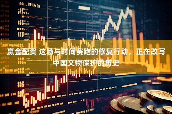赢金配资 这场与时间赛跑的修复行动，正在改写中国文物保护的历史