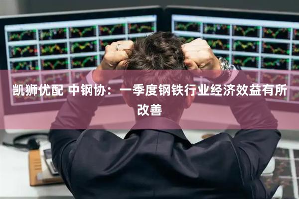 凯狮优配 中钢协：一季度钢铁行业经济效益有所改善