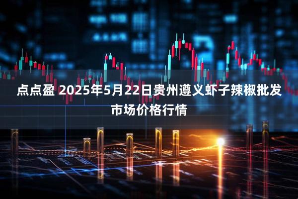 点点盈 2025年5月22日贵州遵义虾子辣椒批发市场价格行情