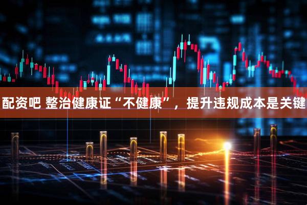 配资吧 整治健康证“不健康”，提升违规成本是关键