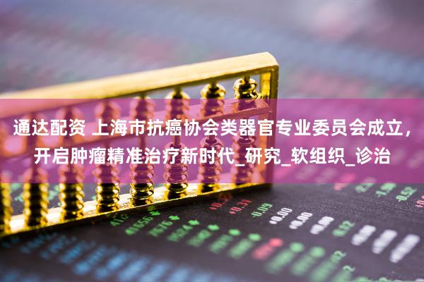 通达配资 上海市抗癌协会类器官专业委员会成立，开启肿瘤精准治疗新时代_研究_软组织_诊治