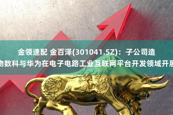 金领速配 金百泽(301041.SZ)：子公司造物数科与华为在电子电路工业互联网平台开发领域开展
