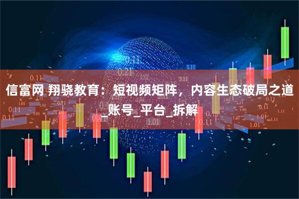 信富网 翔骁教育：短视频矩阵，内容生态破局之道_账号_平台_拆解