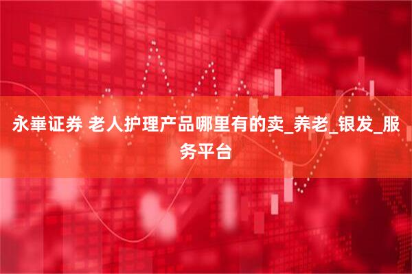 永崋证券 老人护理产品哪里有的卖_养老_银发_服务平台