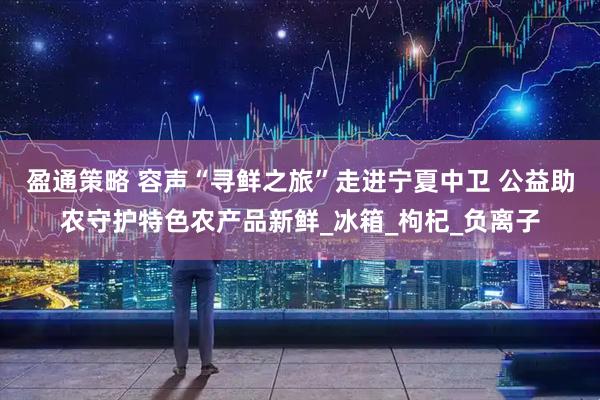 盈通策略 容声“寻鲜之旅”走进宁夏中卫 公益助农守护特色农产品新鲜_冰箱_枸杞_负离子