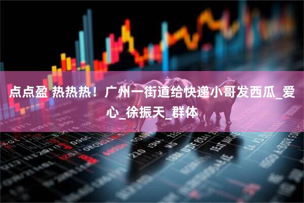 点点盈 热热热！广州一街道给快递小哥发西瓜_爱心_徐振天_群体