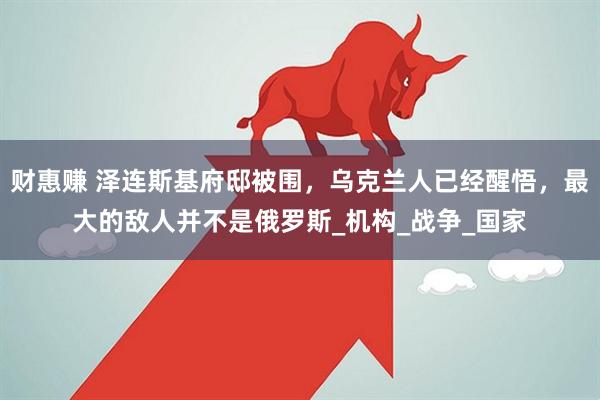财惠赚 泽连斯基府邸被围，乌克兰人已经醒悟，最大的敌人并不是俄罗斯_机构_战争_国家