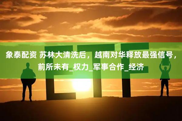 象泰配资 苏林大清洗后，越南对华释放最强信号，前所未有_权力_军事合作_经济