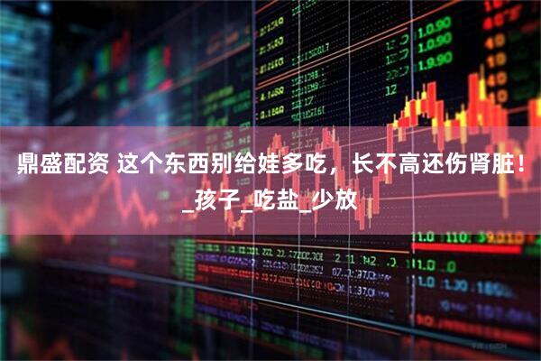 鼎盛配资 这个东西别给娃多吃，长不高还伤肾脏！_孩子_吃盐_少放