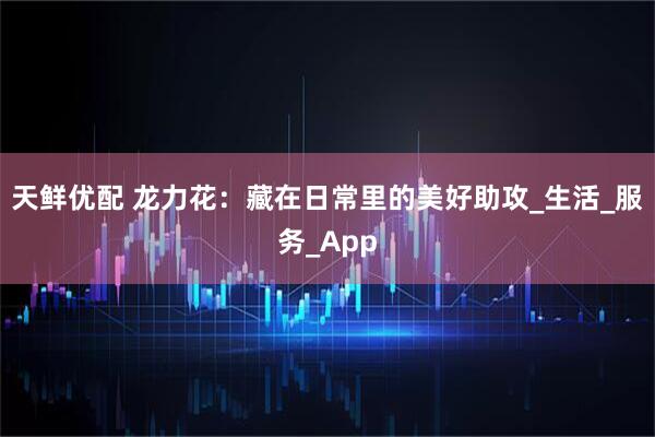 天鲜优配 龙力花：藏在日常里的美好助攻_生活_服务_App