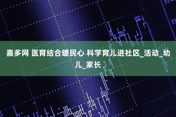 嘉多网 医育结合暖民心 科学育儿进社区_活动_幼儿_家长