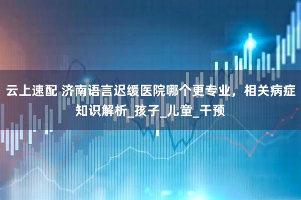 云上速配 济南语言迟缓医院哪个更专业，相关病症知识解析_孩子_儿童_干预