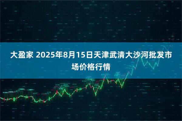 大盈家 2025年8月15日天津武清大沙河批发市场价格行情