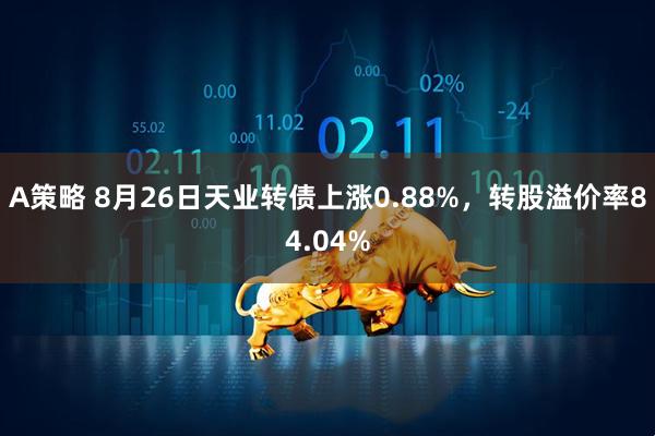 A策略 8月26日天业转债上涨0.88%，转股溢价率84.04%