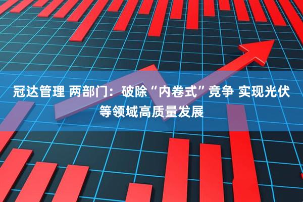冠达管理 两部门：破除“内卷式”竞争 实现光伏等领域高质量发展