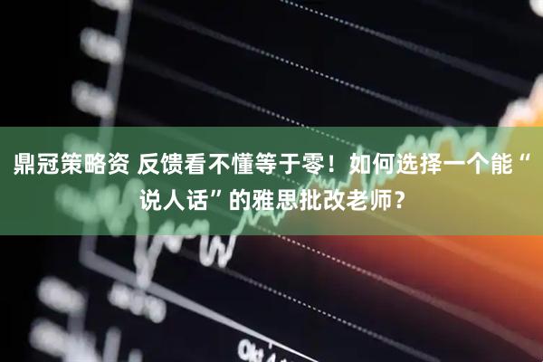鼎冠策略资 反馈看不懂等于零！如何选择一个能“说人话”的雅思批改老师？