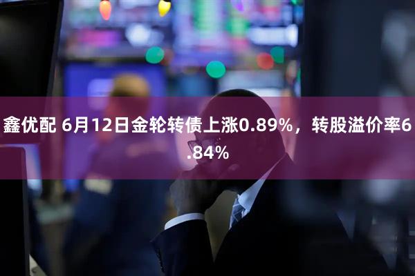 鑫优配 6月12日金轮转债上涨0.89%，转股溢价率6.84%