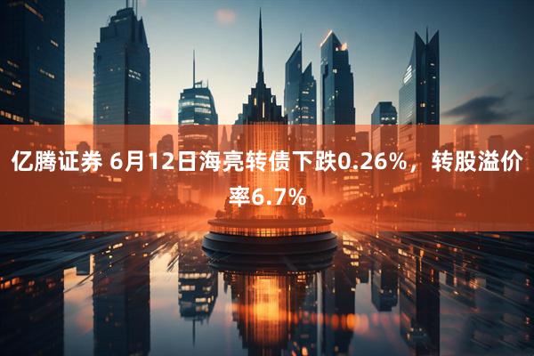 亿腾证券 6月12日海亮转债下跌0.26%，转股溢价率6.7%