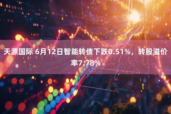 天源国际 6月12日智能转债下跌0.51%，转股溢价率7.78%