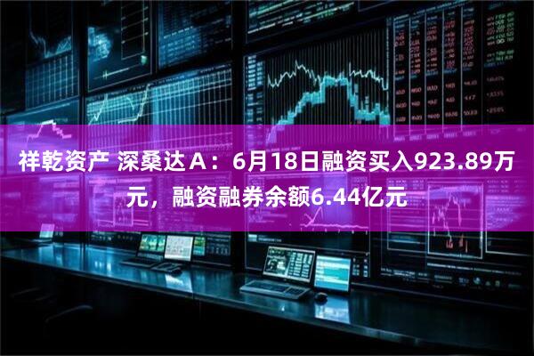 祥乾资产 深桑达Ａ：6月18日融资买入923.89万元，融资融券余额6.44亿元